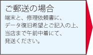 ご郵送の場合端末と、修理依頼書に、データ復旧希望とご記入の上、当店まで午前中着にて、発送ください。